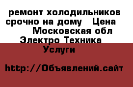 ремонт холодильников срочно на дому › Цена ­ 500 - Московская обл. Электро-Техника » Услуги   